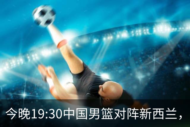 今晚19:30中国男篮对阵新西兰，央视全程直播，避免连败必做3点调整