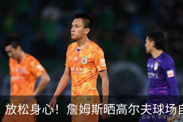 放松身心！詹姆斯晒高尔夫球场自拍：不可思议！