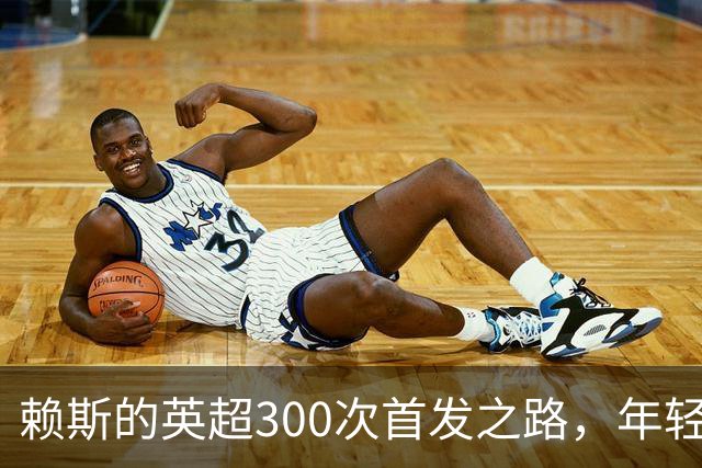 赖斯的英超300次首发之路，年轻小将的世界杯！